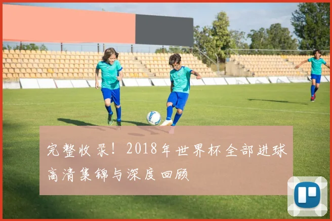 完整收录!2018年世界杯全部进球高清集锦与深度回顾