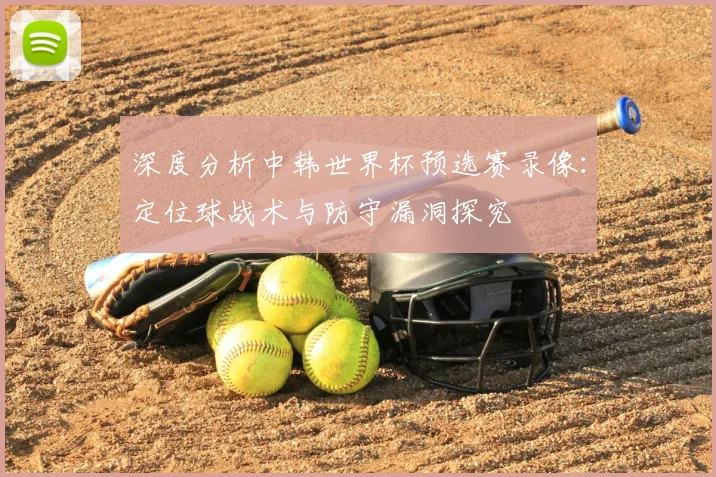 深度分析中韩世界杯预选赛录像：定位球战术与防守漏洞探究
