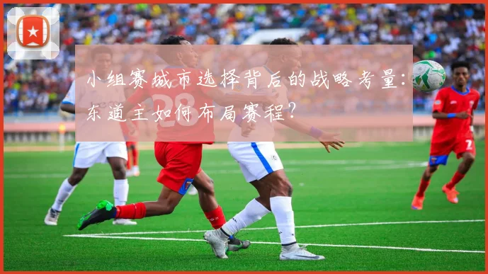 小组赛城市选择背后的战略考量：东道主如何布局赛程？