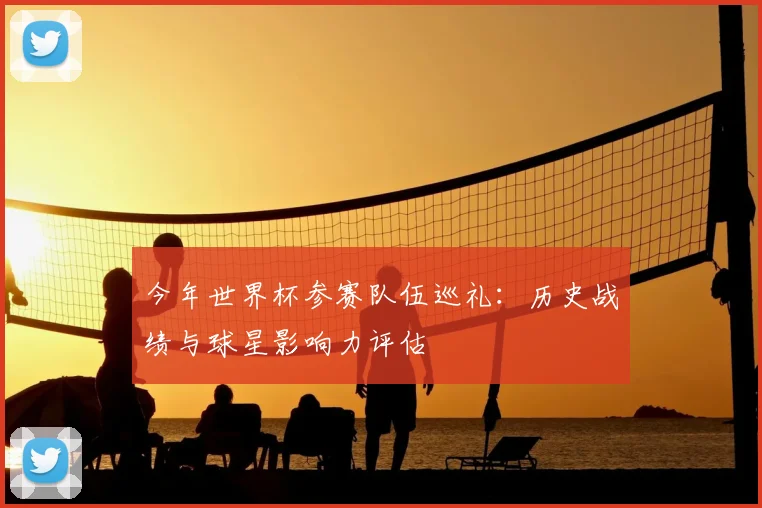 今年世界杯参赛队伍巡礼:历史战绩与球星影响力评估