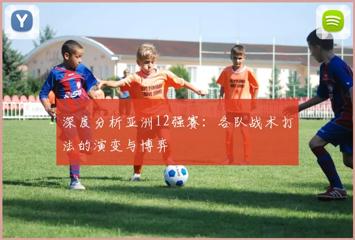 深度分析亚洲12强赛:各队战术打法的演变与博弈