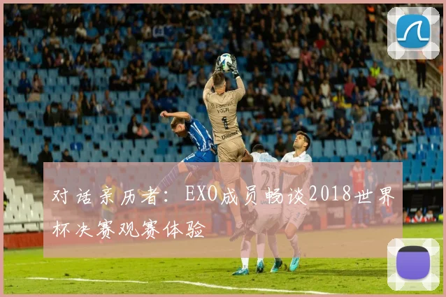 对话亲历者:EXO成员畅谈2018世界杯决赛观赛体验