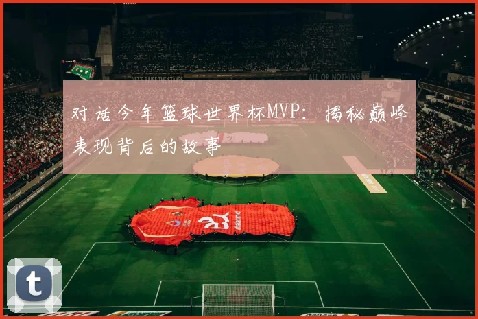 对话今年篮球世界杯MVP:揭秘巅峰表现背后的故事