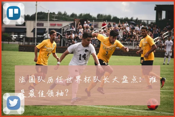 法国队历任世界杯队长大盘点：谁是最佳领袖？