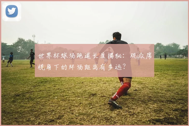 世界杯球场跑道长度揭秘:观众席视角下的环场距离有多远?