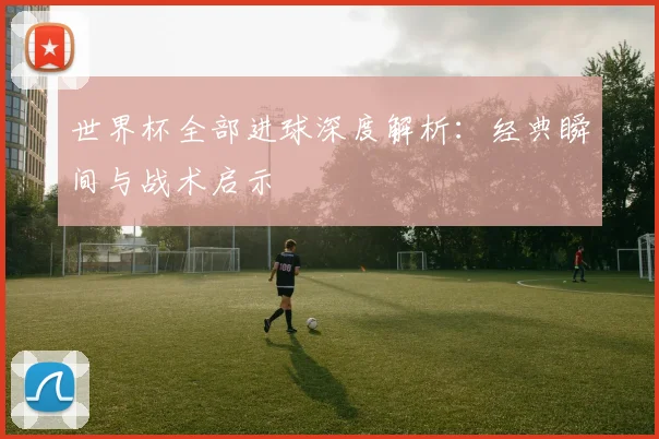世界杯全部进球深度解析：经典瞬间与战术启示