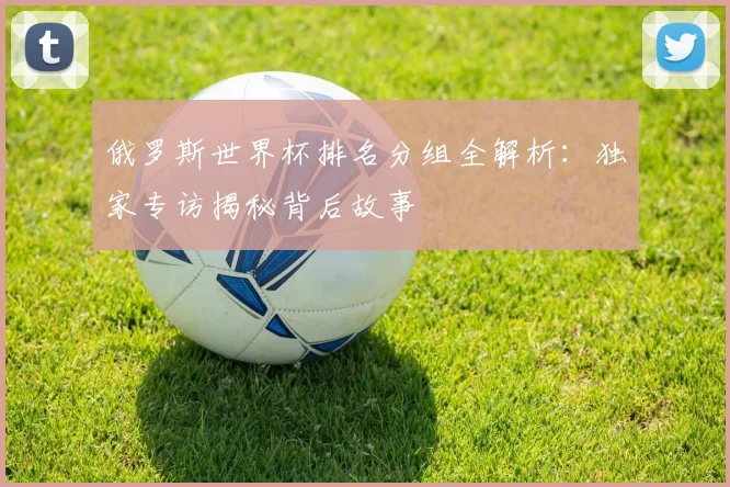 俄罗斯世界杯排名分组全解析：独家专访揭秘背后故事