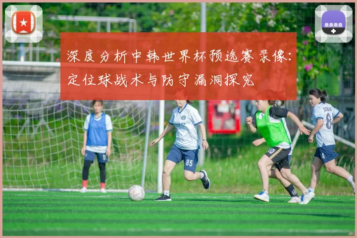 深度分析中韩世界杯预选赛录像：定位球战术与防守漏洞探究