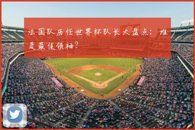 法国队历任世界杯队长大盘点：谁是最佳领袖？