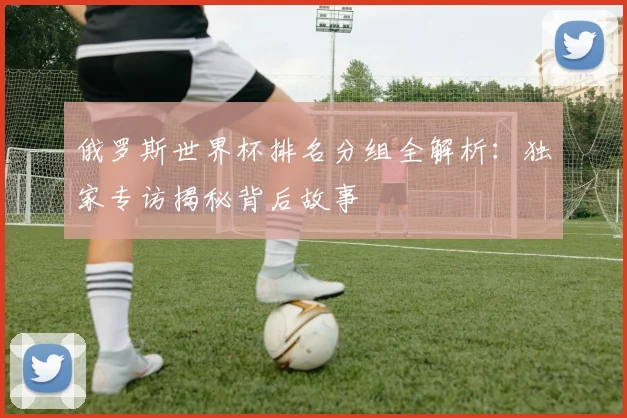 俄罗斯世界杯排名分组全解析：独家专访揭秘背后故事