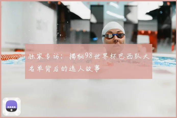 独家专访:揭秘98世界杯巴西队大名单背后的选人故事