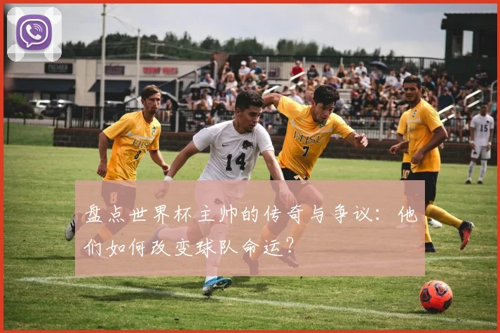 盘点世界杯主帅的传奇与争议：他们如何改变球队命运？