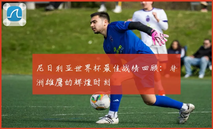 尼日利亚世界杯最佳战绩回顾：非洲雄鹰的辉煌时刻