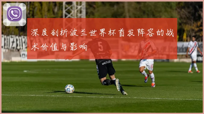 深度剖析波兰世界杯首发阵容的战术价值与影响